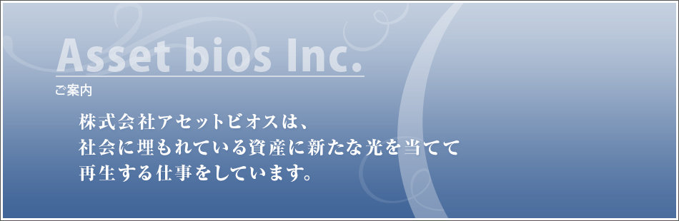 ご案内 株式会社アセットビオスは、社会に埋もれている資産に新たな光を当てて再生する仕事をしています。